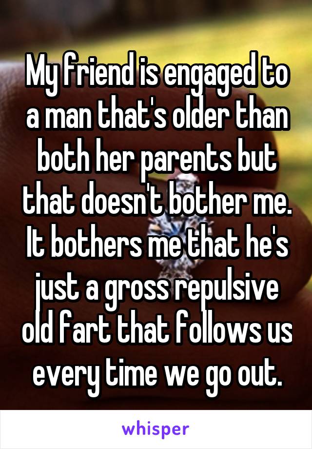 My friend is engaged to a man that's older than both her parents but that doesn't bother me. It bothers me that he's just a gross repulsive old fart that follows us every time we go out.