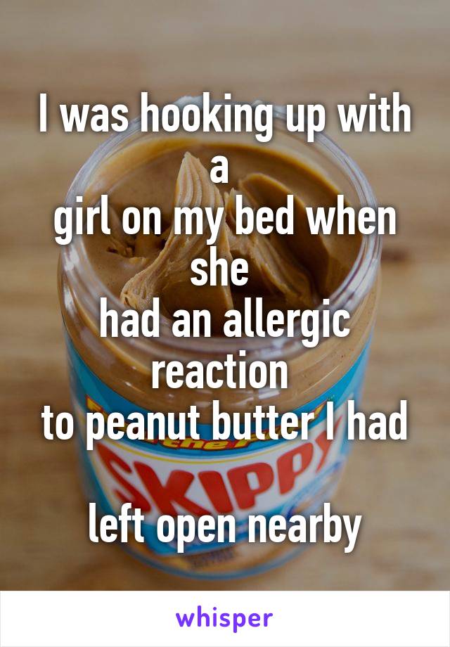 I was hooking up with a 
girl on my bed when she 
had an allergic reaction 
to peanut butter I had 
left open nearby