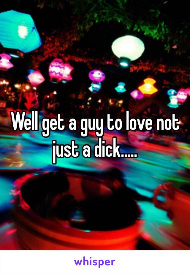 Well get a guy to love not just a dick.....