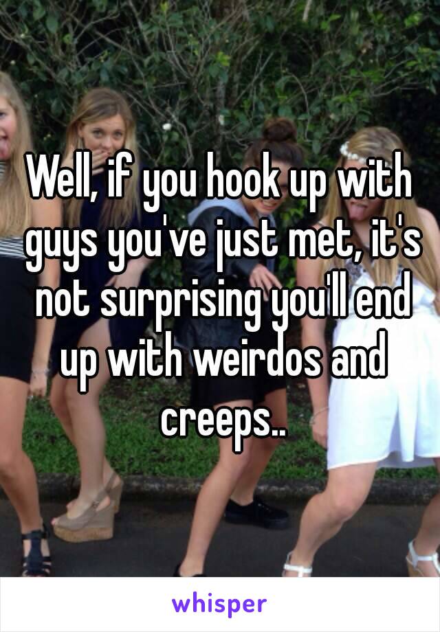 Well, if you hook up with guys you've just met, it's not surprising you'll end up with weirdos and creeps..