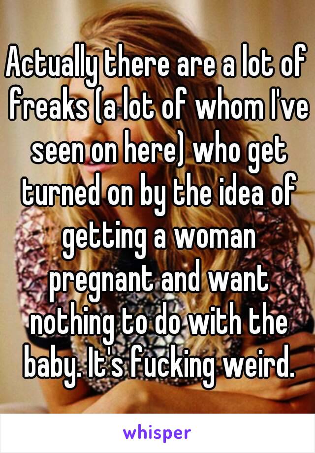 Actually there are a lot of freaks (a lot of whom I've seen on here) who get turned on by the idea of getting a woman pregnant and want nothing to do with the baby. It's fucking weird.