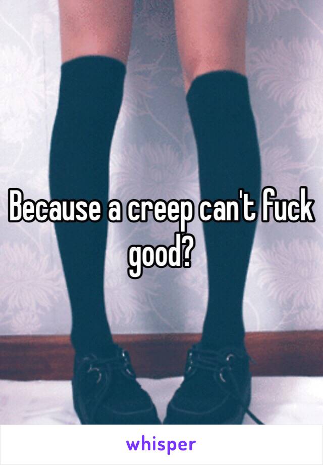 Because a creep can't fuck good?