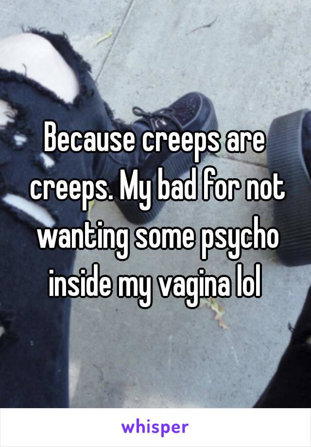 Because creeps are creeps. My bad for not wanting some psycho inside my vagina lol 