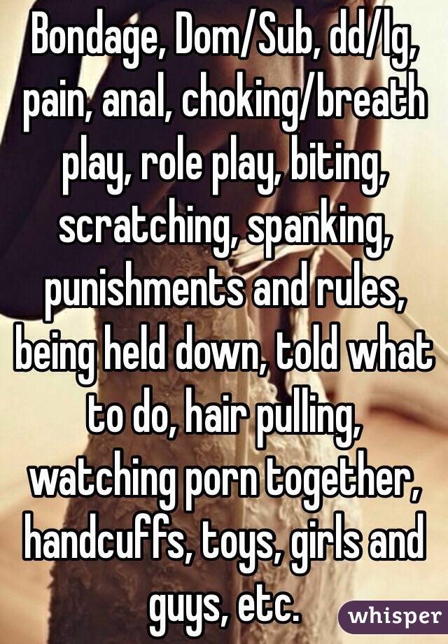 Bondage, Dom/Sub, dd/lg, pain, anal, choking/breath play, role play, biting, scratching, spanking, punishments and rules, being held down, told what to do, hair pulling, watching porn together, handcuffs, toys, girls and guys, etc.