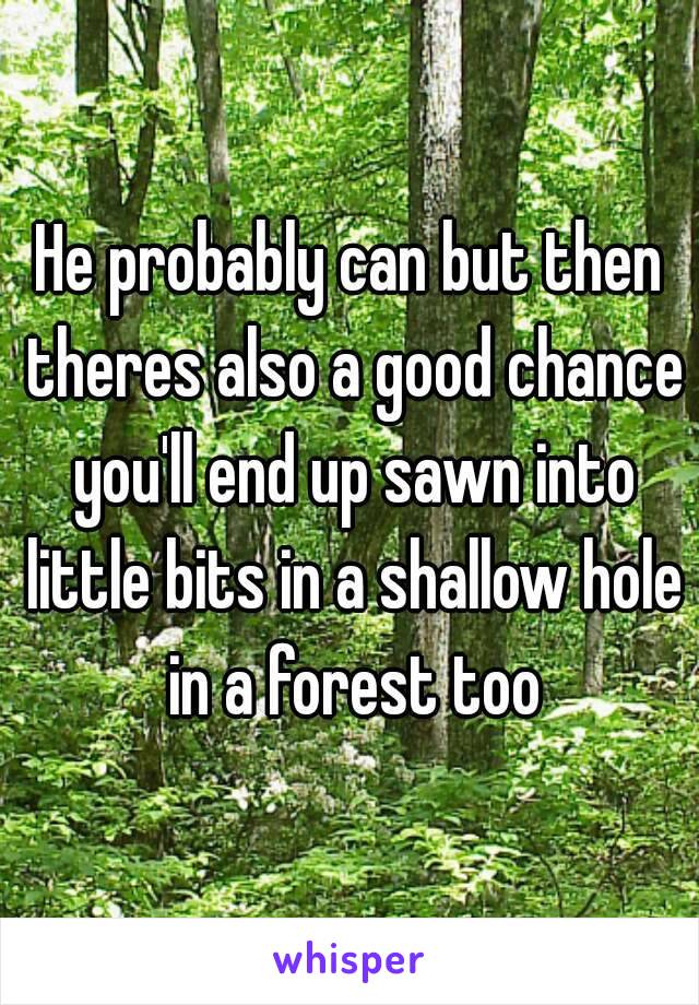 He probably can but then theres also a good chance you'll end up sawn into little bits in a shallow hole in a forest too