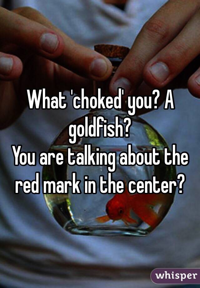 What 'choked' you? A goldfish?
You are talking about the red mark in the center?