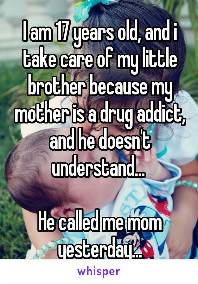 I am 17 years old, and i take care of my little brother because my mother is a drug addict, and he doesn't understand... 

He called me mom yesterday...
