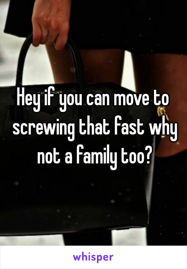 Hey if you can move to screwing that fast why not a family too?