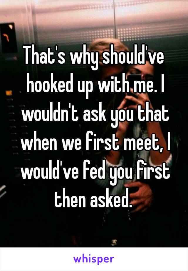 That's why should've hooked up with me. I wouldn't ask you that when we first meet, I would've fed you first then asked. 
