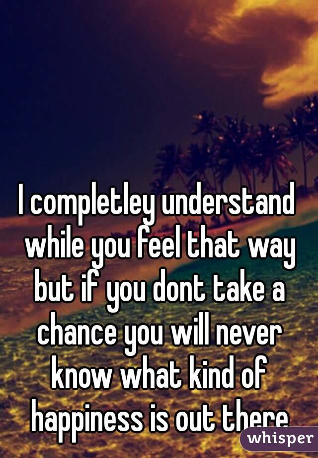 I completley understand while you feel that way but if you dont take a chance you will never know what kind of happiness is out there