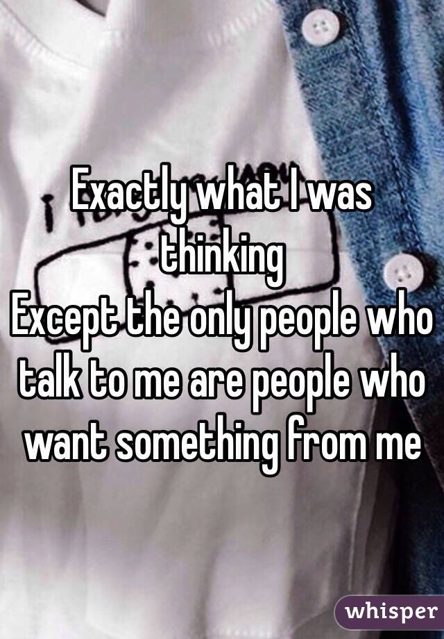 Exactly what I was thinking 
Except the only people who talk to me are people who want something from me 