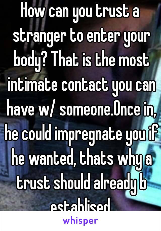 How can you trust a stranger to enter your body? That is the most intimate contact you can have w/ someone.Once in, he could impregnate you if he wanted, thats why a trust should already b establised.