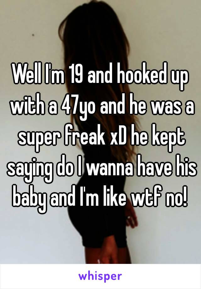 Well I'm 19 and hooked up with a 47yo and he was a super freak xD he kept saying do I wanna have his baby and I'm like wtf no! 