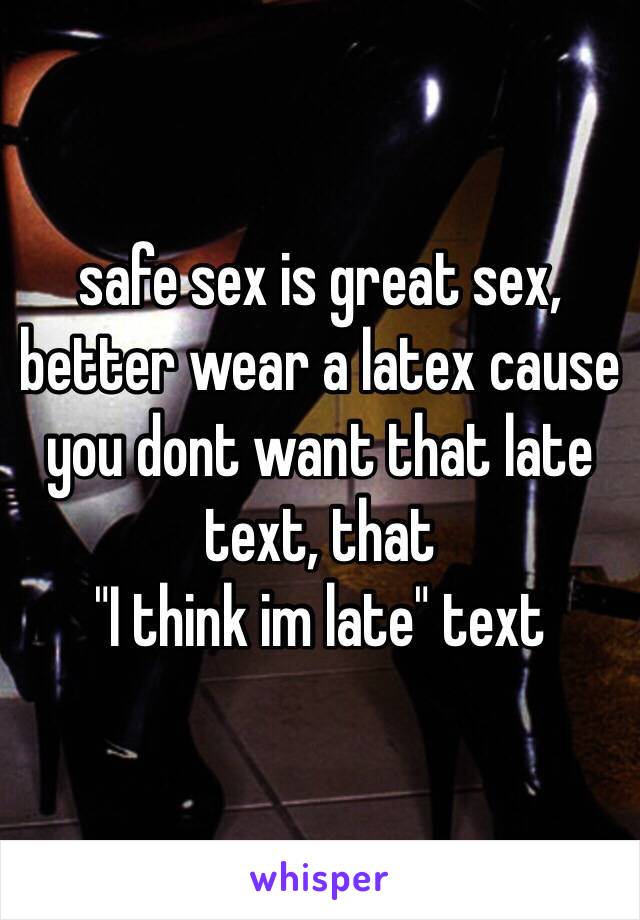 safe sex is great sex, better wear a latex cause you dont want that late text, that 
"I think im late" text