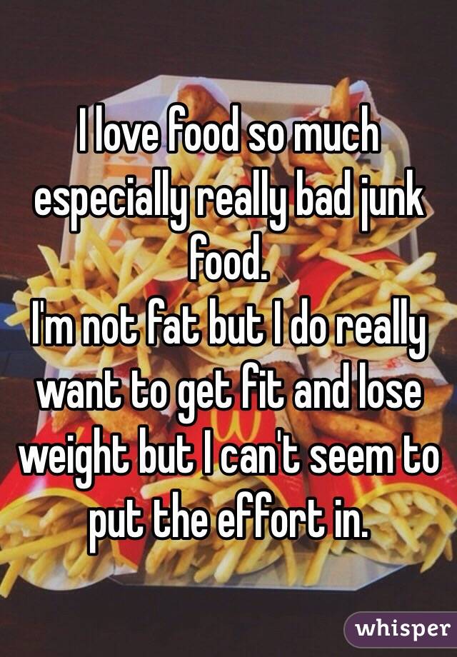 I love food so much especially really bad junk food. 
I'm not fat but I do really want to get fit and lose weight but I can't seem to put the effort in.