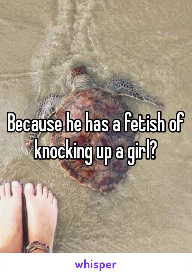 Because he has a fetish of knocking up a girl?