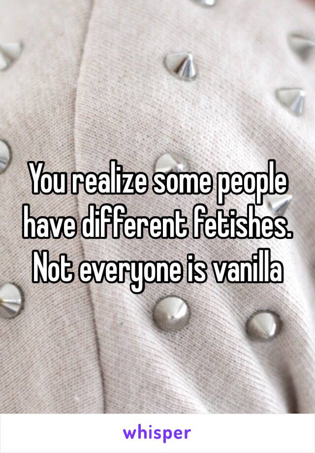 You realize some people have different fetishes. Not everyone is vanilla