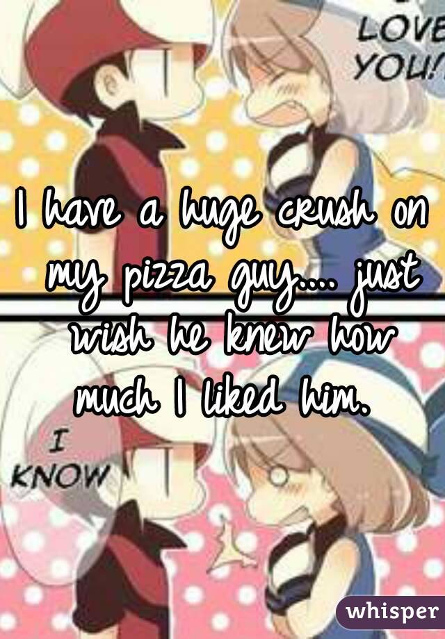 I have a huge crush on my pizza guy.... just wish he knew how much I liked him. 