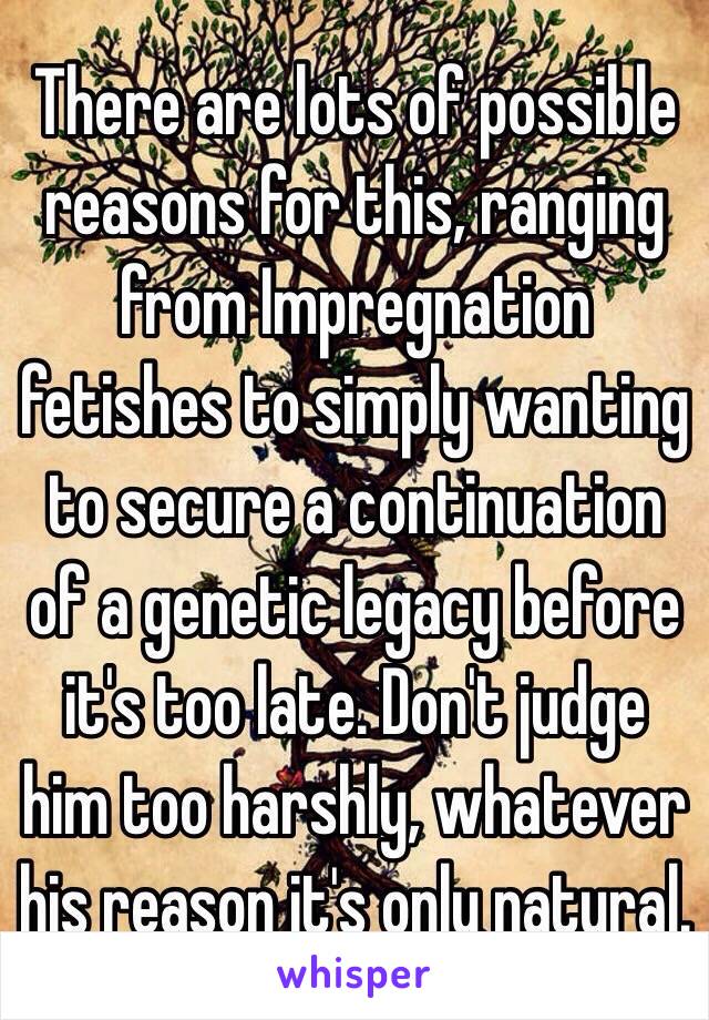 There are lots of possible reasons for this, ranging from Impregnation fetishes to simply wanting to secure a continuation of a genetic legacy before it's too late. Don't judge him too harshly, whatever his reason it's only natural. 