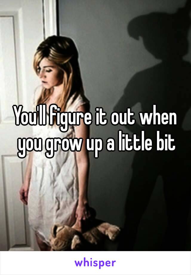 You'll figure it out when you grow up a little bit