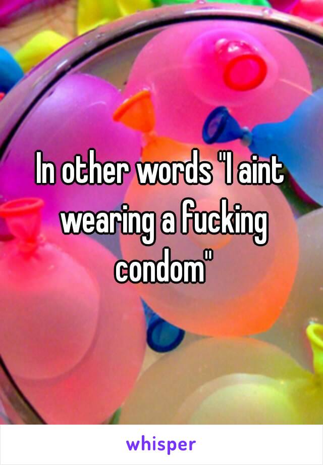 In other words "I aint wearing a fucking condom"