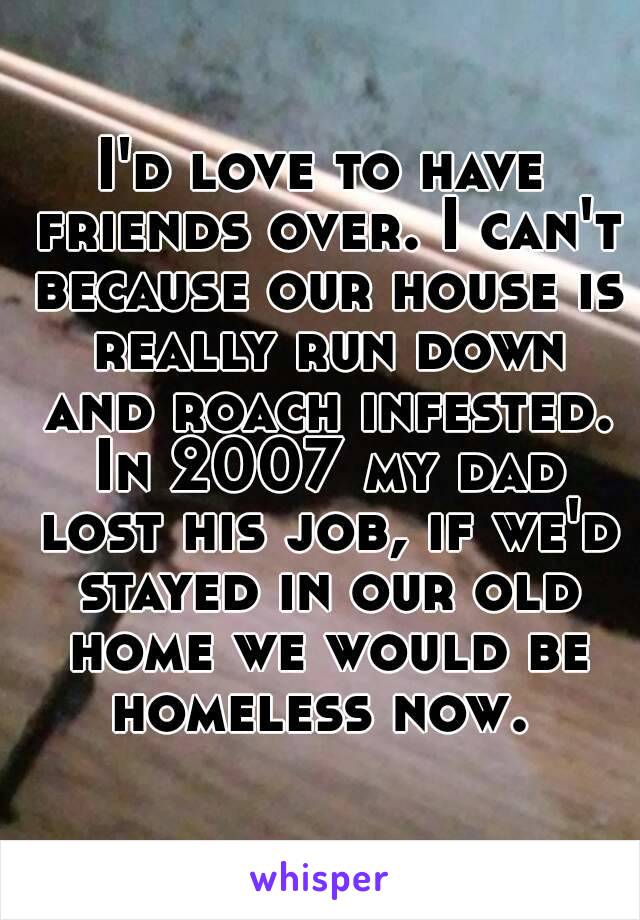 I'd love to have friends over. I can't because our house is really run down and roach infested. In 2007 my dad lost his job, if we'd stayed in our old home we would be homeless now. 