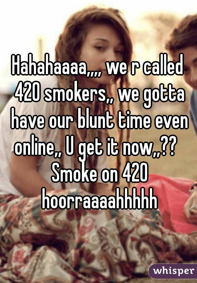 Hahahaaaa,,,, we r called 420 smokers,, we gotta have our blunt time even online,, U get it now,,??   Smoke on 420 hoorraaaahhhhh