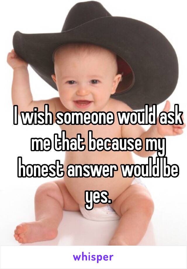 I wish someone would ask me that because my honest answer would be yes. 