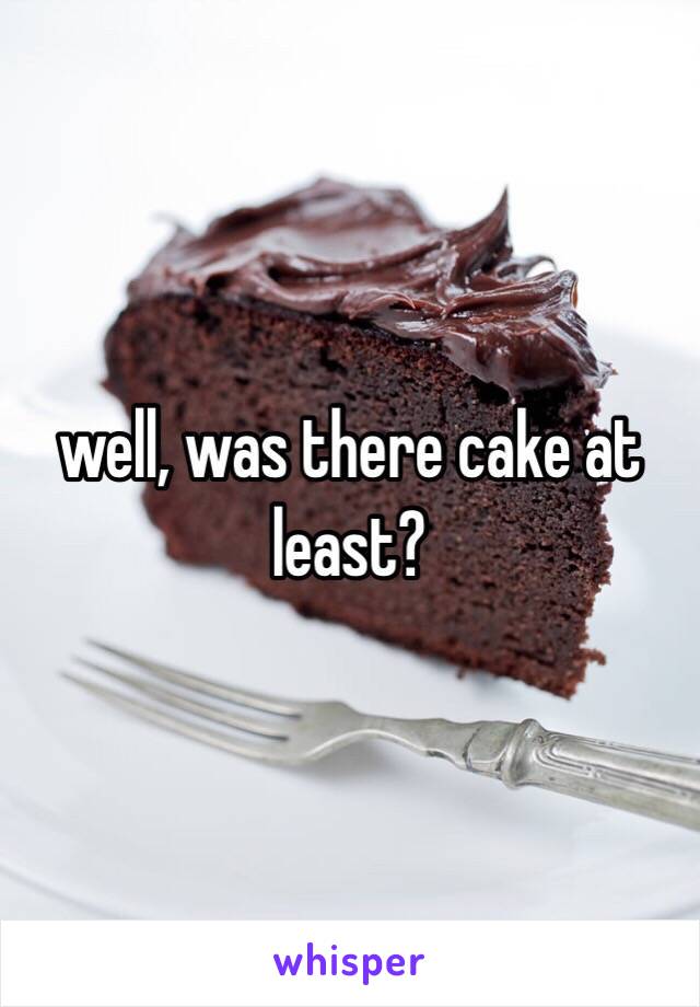 well, was there cake at least?