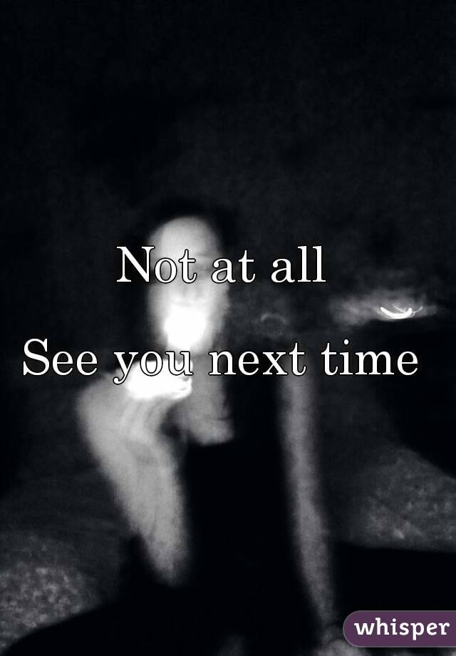 Not at all 

See you next time 