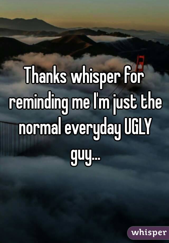 Thanks whisper for reminding me I'm just the normal everyday UGLY guy...