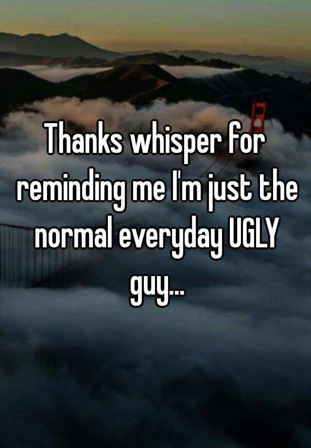 Thanks whisper for reminding me I'm just the normal everyday UGLY guy...