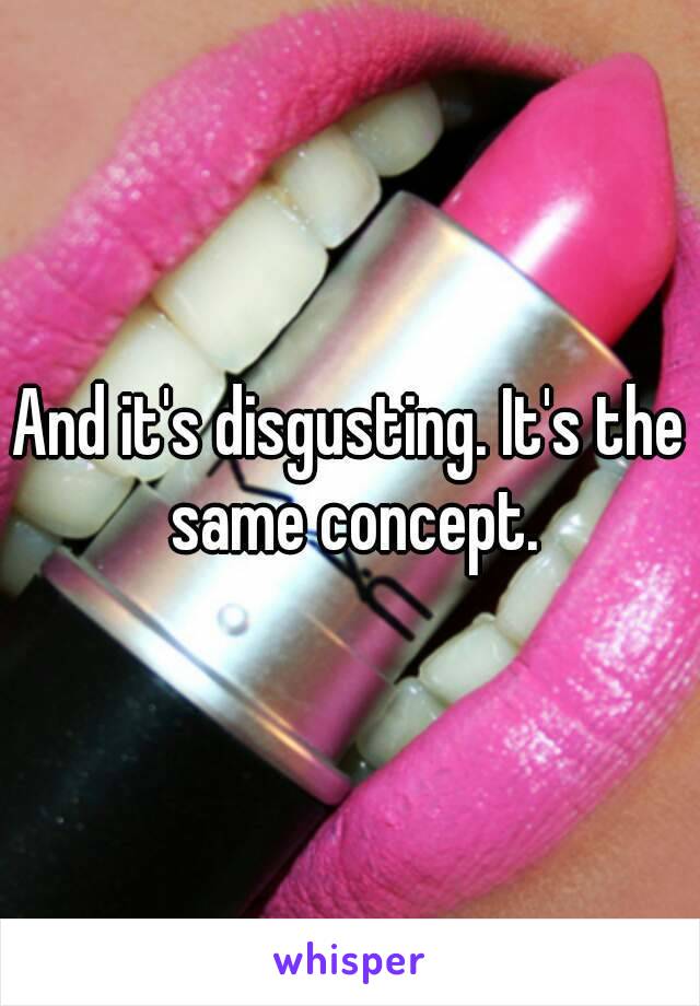 And it's disgusting. It's the same concept.
