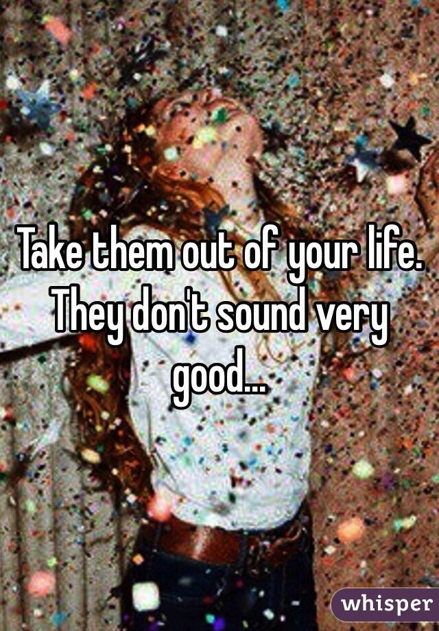 Take them out of your life.
They don't sound very good...