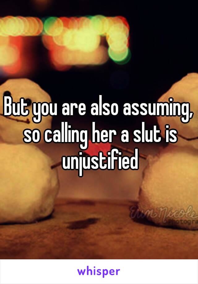 But you are also assuming, so calling her a slut is unjustified