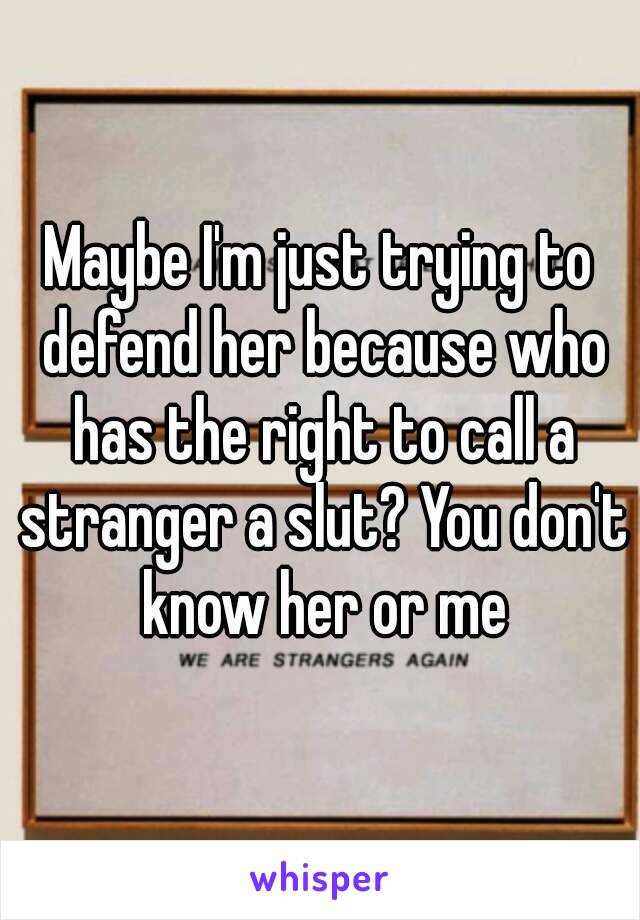 Maybe I'm just trying to defend her because who has the right to call a stranger a slut? You don't know her or me