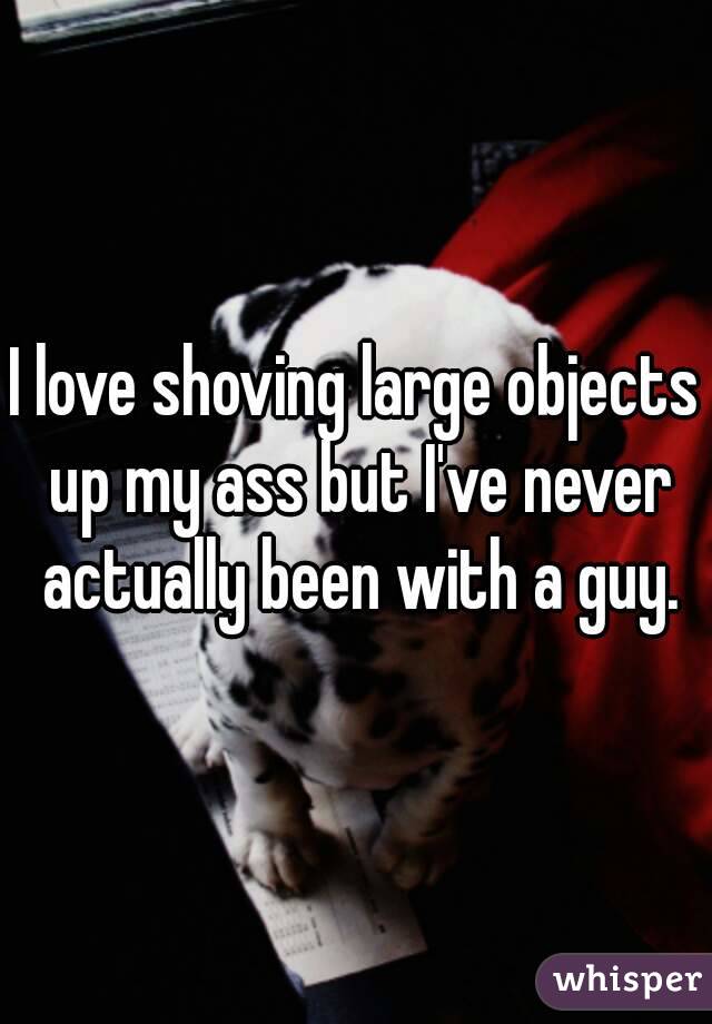I love shoving large objects up my ass but I've never actually been with a guy.
