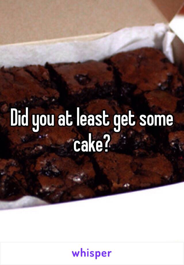 Did you at least get some 
cake?