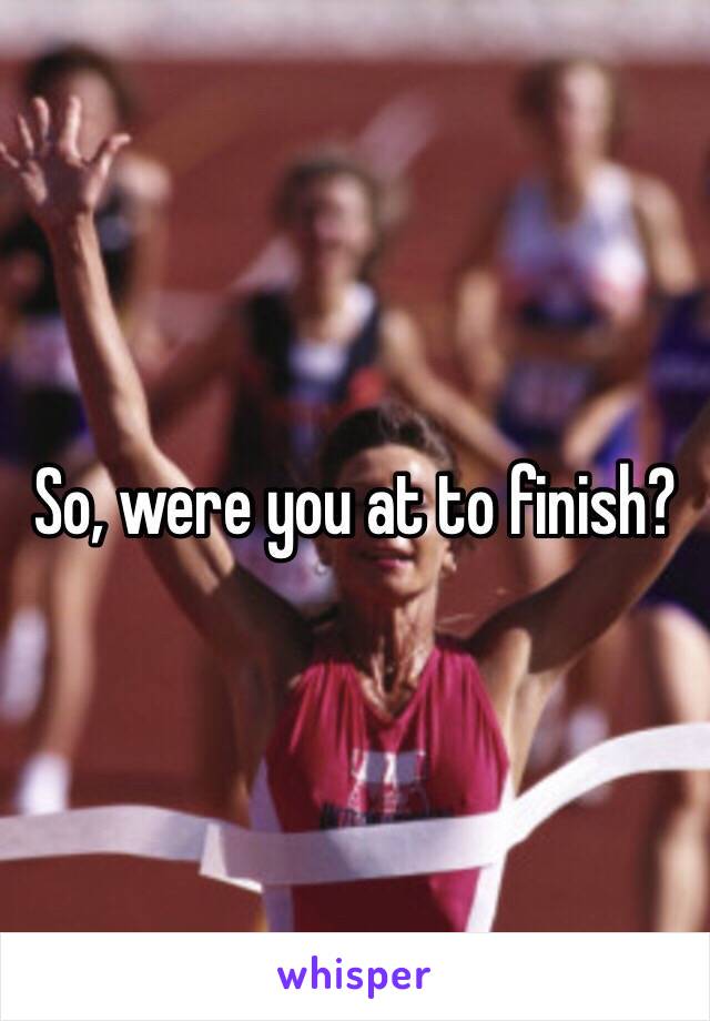 So, were you at to finish?