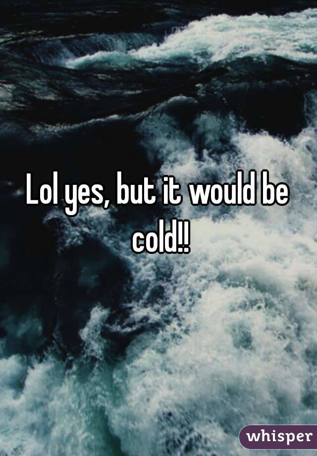 Lol yes, but it would be cold!!