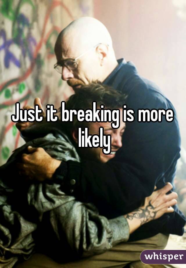 Just it breaking is more likely