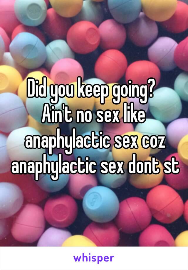 Did you keep going? 
Ain't no sex like anaphylactic sex coz anaphylactic sex dont st