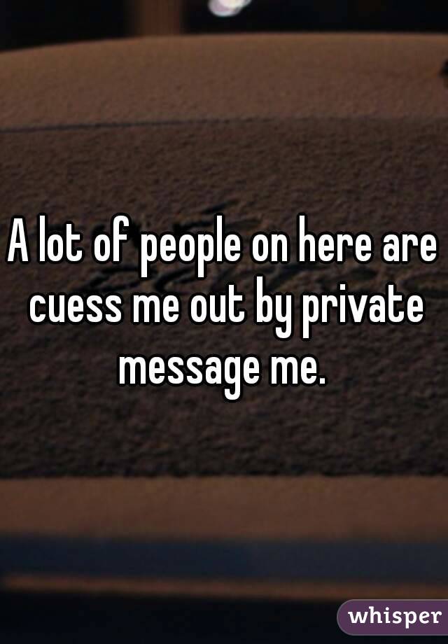 A lot of people on here are cuess me out by private message me. 