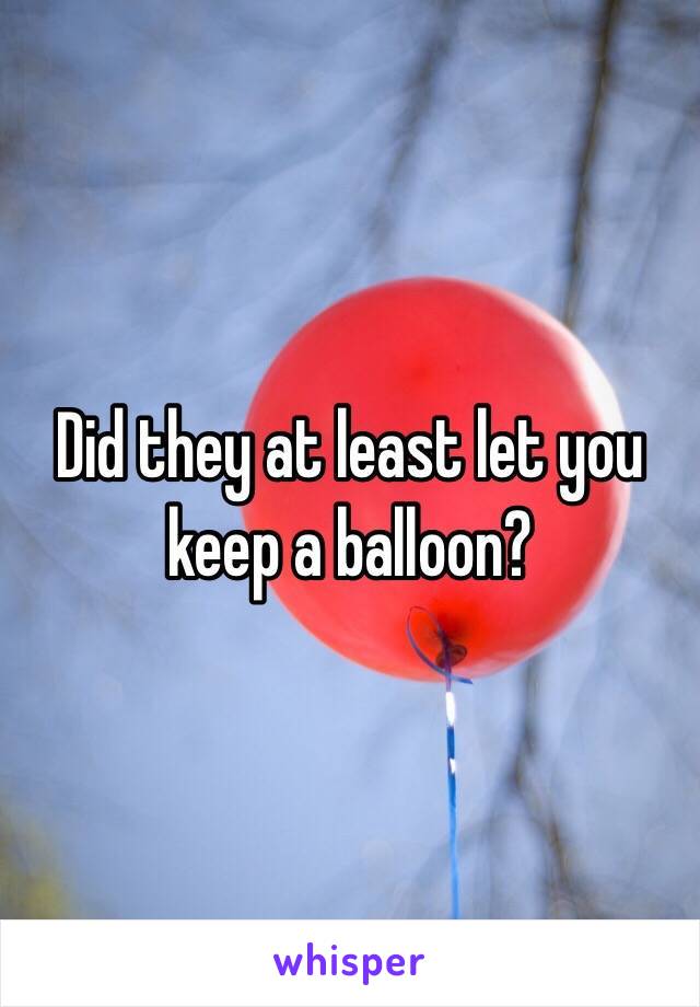 Did they at least let you keep a balloon? 