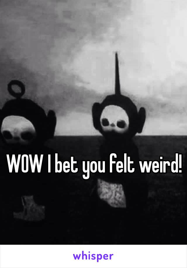 WOW I bet you felt weird!