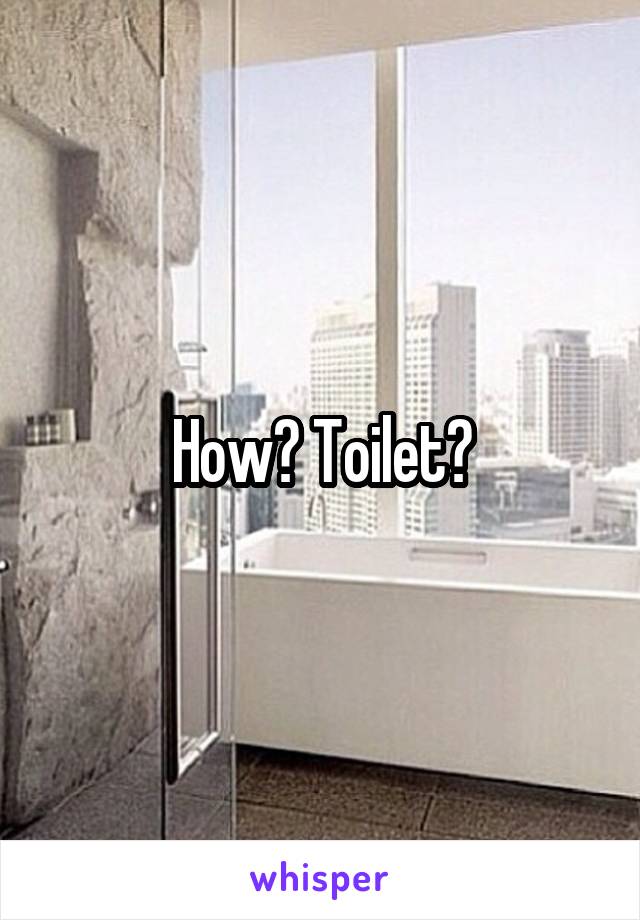 How? Toilet?