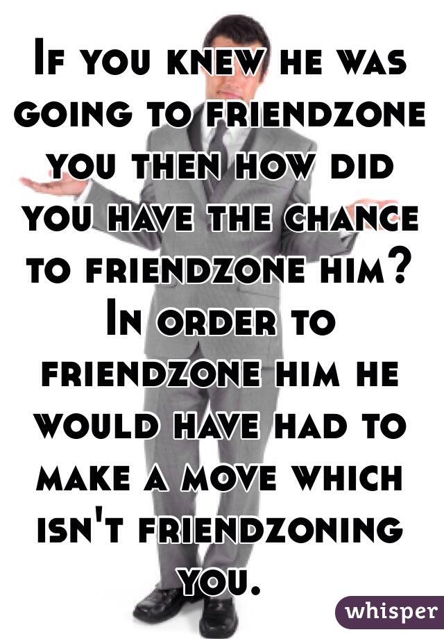 If you knew he was going to friendzone you then how did you have the chance to friendzone him? In order to friendzone him he would have had to make a move which isn't friendzoning you.