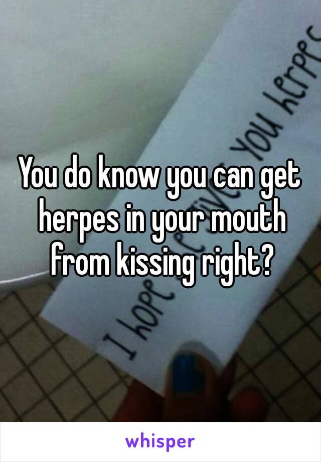 You do know you can get herpes in your mouth from kissing right?