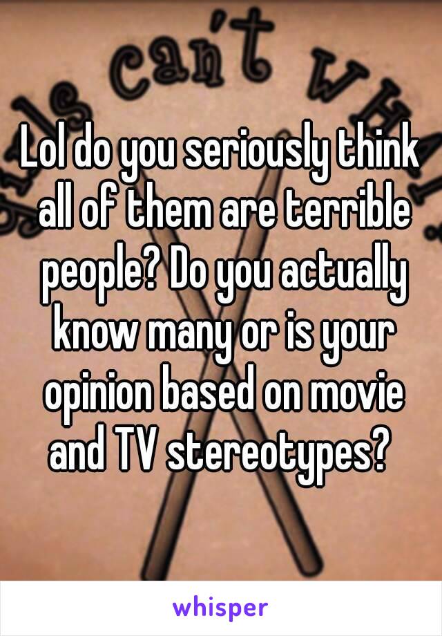 Lol do you seriously think all of them are terrible people? Do you actually know many or is your opinion based on movie and TV stereotypes? 