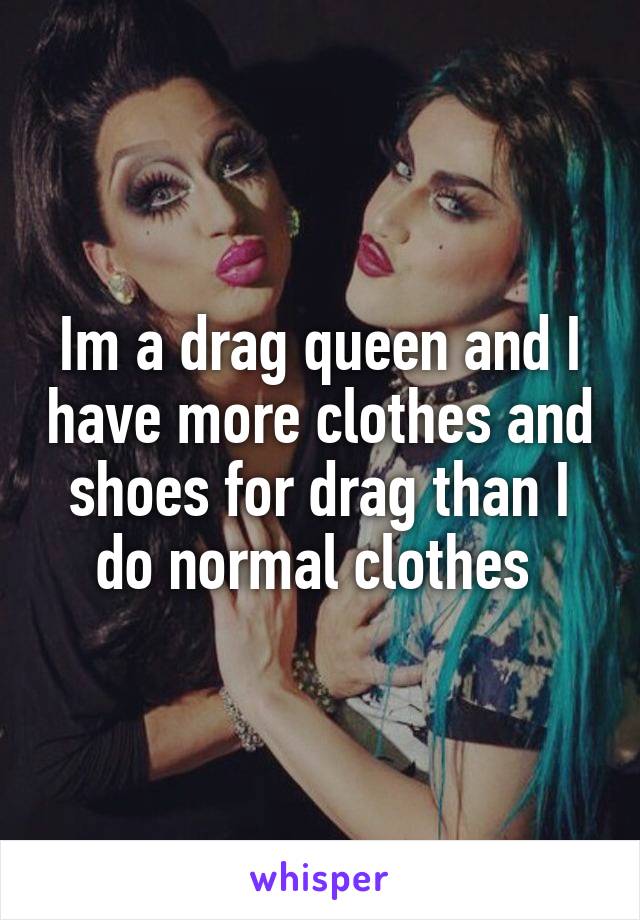 Im a drag queen and I have more clothes and shoes for drag than I do normal clothes 